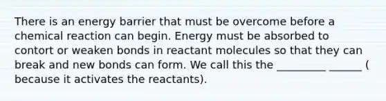 There is an energy barrier that must be overcome before a chemical reaction can begin. Energy must be absorbed to contort or weaken bonds in reactant molecules so that they can break and new bonds can form. We call this the _________ ______ ( because it activates the reactants).