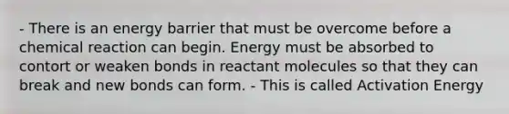 - There is an energy barrier that must be overcome before a chemical reaction can begin. Energy must be absorbed to contort or weaken bonds in reactant molecules so that they can break and new bonds can form. - This is called Activation Energy