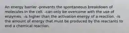 An energy barrier -prevents the spontaneous breakdown of molecules in the cell. -can only be overcome with the use of enzymes. -is higher than the activation energy of a reaction. -is the amount of energy that must be produced by the reactants to end a chemical reaction.