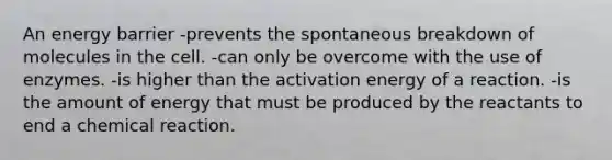 An energy barrier -prevents the spontaneous breakdown of molecules in the cell. -can only be overcome with the use of enzymes. -is higher than the activation energy of a reaction. -is the amount of energy that must be produced by the reactants to end a chemical reaction.