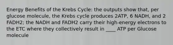 Energy Benefits of the Krebs Cycle: the outputs show that, per glucose molecule, the Krebs cycle produces 2ATP, 6 NADH, and 2 FADH2; the NADH and FADH2 carry their high-energy electrons to the ETC where they collectively result in ____ ATP per Glucose molecule