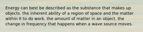 Energy can best be described as the substance that makes up objects. the inherent ability of a region of space and the matter within it to do work. the amount of matter in an object. the change in frequency that happens when a wave source moves.