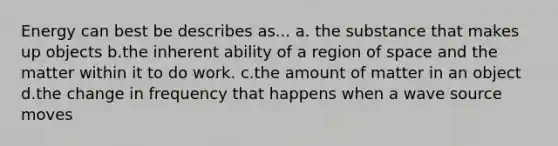 Energy can best be describes as... a. the substance that makes up objects b.the inherent ability of a region of space and the matter within it to do work. c.the amount of matter in an object d.the change in frequency that happens when a wave source moves