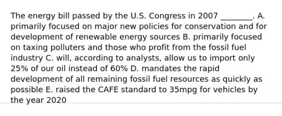 The energy bill passed by the U.S. Congress in 2007 ________. A. primarily focused on major new policies for conservation and for development of renewable energy sources B. primarily focused on taxing polluters and those who profit from the fossil fuel industry C. will, according to analysts, allow us to import only 25% of our oil instead of 60% D. mandates the rapid development of all remaining fossil fuel resources as quickly as possible E. raised the CAFE standard to 35mpg for vehicles by the year 2020