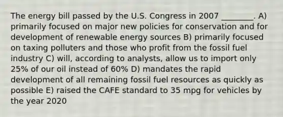 The energy bill passed by the U.S. Congress in 2007 ________. A) primarily focused on major new policies for conservation and for development of renewable energy sources B) primarily focused on taxing polluters and those who profit from the fossil fuel industry C) will, according to analysts, allow us to import only 25% of our oil instead of 60% D) mandates the rapid development of all remaining fossil fuel resources as quickly as possible E) raised the CAFE standard to 35 mpg for vehicles by the year 2020