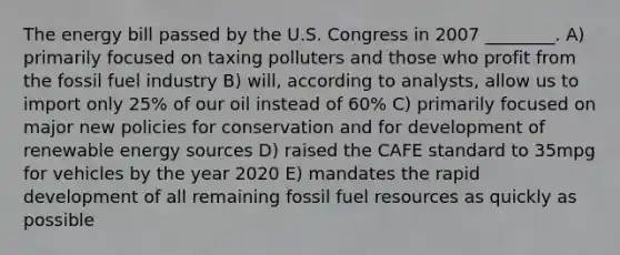 The energy bill passed by the U.S. Congress in 2007 ________. A) primarily focused on taxing polluters and those who profit from the fossil fuel industry B) will, according to analysts, allow us to import only 25% of our oil instead of 60% C) primarily focused on major new policies for conservation and for development of renewable energy sources D) raised the CAFE standard to 35mpg for vehicles by the year 2020 E) mandates the rapid development of all remaining fossil fuel resources as quickly as possible