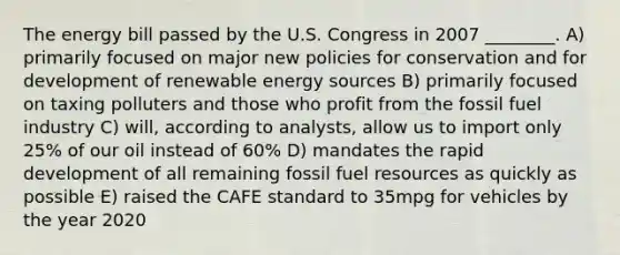 The energy bill passed by the U.S. Congress in 2007 ________. A) primarily focused on major new policies for conservation and for development of renewable energy sources B) primarily focused on taxing polluters and those who profit from the fossil fuel industry C) will, according to analysts, allow us to import only 25% of our oil instead of 60% D) mandates the rapid development of all remaining fossil fuel resources as quickly as possible E) raised the CAFE standard to 35mpg for vehicles by the year 2020