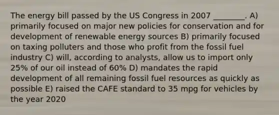 The energy bill passed by the US Congress in 2007 ________. A) primarily focused on major new policies for conservation and for development of renewable energy sources B) primarily focused on taxing polluters and those who profit from the fossil fuel industry C) will, according to analysts, allow us to import only 25% of our oil instead of 60% D) mandates the rapid development of all remaining fossil fuel resources as quickly as possible E) raised the CAFE standard to 35 mpg for vehicles by the year 2020