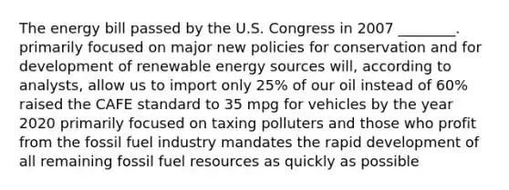 The energy bill passed by the U.S. Congress in 2007 ________. primarily focused on major new policies for conservation and for development of renewable energy sources will, according to analysts, allow us to import only 25% of our oil instead of 60% raised the CAFE standard to 35 mpg for vehicles by the year 2020 primarily focused on taxing polluters and those who profit from the fossil fuel industry mandates the rapid development of all remaining fossil fuel resources as quickly as possible