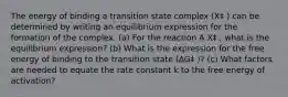 The energy of binding a transition state complex (X‡ ) can be determined by writing an equilibrium expression for the formation of the complex. (a) For the reaction A X‡ , what is the equilibrium expression? (b) What is the expression for the free energy of binding to the transition state (∆G‡ )? (c) What factors are needed to equate the rate constant k to the free energy of activation?