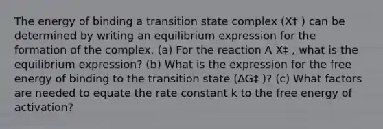 The energy of binding a transition state complex (X‡ ) can be determined by writing an equilibrium expression for the formation of the complex. (a) For the reaction A X‡ , what is the equilibrium expression? (b) What is the expression for the free energy of binding to the transition state (∆G‡ )? (c) What factors are needed to equate the rate constant k to the free energy of activation?