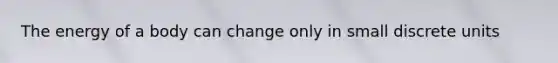The energy of a body can change only in small discrete units