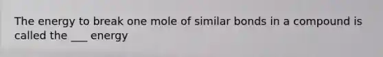 The energy to break one mole of similar bonds in a compound is called the ___ energy