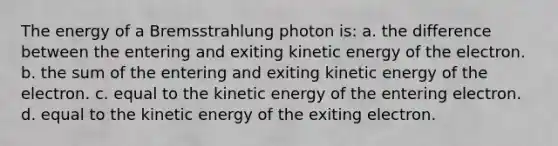 The energy of a Bremsstrahlung photon is: a. the difference between the entering and exiting kinetic energy of the electron. b. the sum of the entering and exiting kinetic energy of the electron. c. equal to the kinetic energy of the entering electron. d. equal to the kinetic energy of the exiting electron.