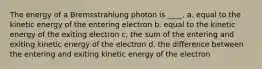 The energy of a Bremsstrahlung photon is ____. a. equal to the kinetic energy of the entering electron b. equal to the kinetic energy of the exiting electron c. the sum of the entering and exiting kinetic energy of the electron d. the difference between the entering and exiting kinetic energy of the electron