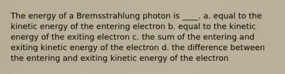 The energy of a Bremsstrahlung photon is ____. a. equal to the kinetic energy of the entering electron b. equal to the kinetic energy of the exiting electron c. the sum of the entering and exiting kinetic energy of the electron d. the difference between the entering and exiting kinetic energy of the electron