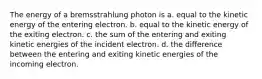 The energy of a bremsstrahlung photon is a. equal to the kinetic energy of the entering electron. b. equal to the kinetic energy of the exiting electron. c. the sum of the entering and exiting kinetic energies of the incident electron. d. the difference between the entering and exiting kinetic energies of the incoming electron.