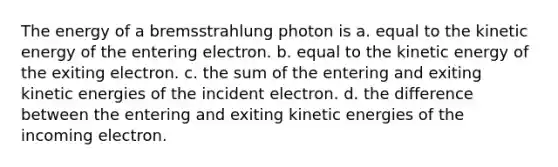 The energy of a bremsstrahlung photon is a. equal to the kinetic energy of the entering electron. b. equal to the kinetic energy of the exiting electron. c. the sum of the entering and exiting kinetic energies of the incident electron. d. the difference between the entering and exiting kinetic energies of the incoming electron.