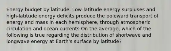 Energy budget by latitude. Low-latitude energy surpluses and high-latitude energy deficits produce the poleward transport of energy and mass in each hemisphere, through atmospheric circulation and ocean currents On the average, which of the following is true regarding the distribution of shortwave and longwave energy at Earth's surface by latitude?