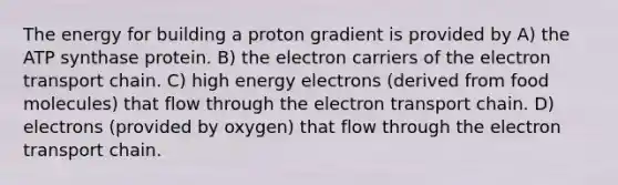 The energy for building a proton gradient is provided by A) the ATP synthase protein. B) the electron carriers of <a href='https://www.questionai.com/knowledge/k57oGBr0HP-the-electron-transport-chain' class='anchor-knowledge'>the electron transport chain</a>. C) high energy electrons (derived from food molecules) that flow through the electron transport chain. D) electrons (provided by oxygen) that flow through the electron transport chain.