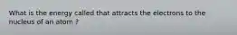 What is the energy called that attracts the electrons to the nucleus of an atom ?