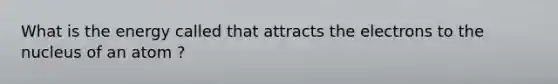 What is the energy called that attracts the electrons to the nucleus of an atom ?