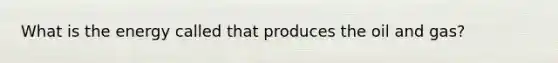 What is the energy called that produces the oil and gas?