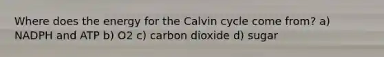 Where does the energy for the Calvin cycle come from? a) NADPH and ATP b) O2 c) carbon dioxide d) sugar