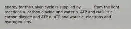 energy for the Calvin cycle is supplied by ______ from the light reactions a. carbon dioxide and water b. ATP and NADPH c. carbon dioxide and ATP d. ATP and water e. electrons and hydrogen ions