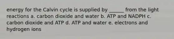 energy for the Calvin cycle is supplied by ______ from the light reactions a. carbon dioxide and water b. ATP and NADPH c. carbon dioxide and ATP d. ATP and water e. electrons and hydrogen ions