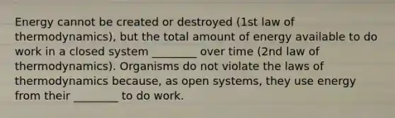 Energy cannot be created or destroyed (1st law of thermodynamics), but the total amount of energy available to do work in a closed system ________ over time (2nd law of thermodynamics). Organisms do not violate <a href='https://www.questionai.com/knowledge/kkKQvdNM2e-the-laws-of-thermodynamics' class='anchor-knowledge'>the laws of thermodynamics</a> because, as open systems, they use energy from their ________ to do work.