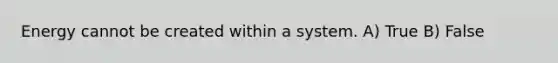 Energy cannot be created within a system. A) True B) False