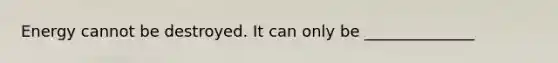 Energy cannot be destroyed. It can only be ______________
