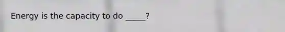 Energy is the capacity to do _____?