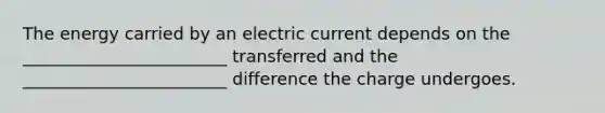 The energy carried by an electric current depends on the ________________________ transferred and the ________________________ difference the charge undergoes.