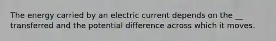 The energy carried by an electric current depends on the __ transferred and the potential difference across which it moves.