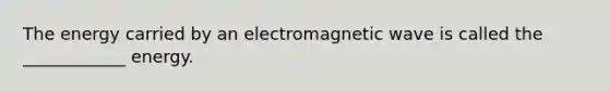 The energy carried by an electromagnetic wave is called the ____________ energy.