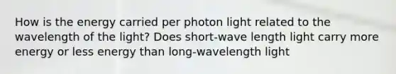 How is the energy carried per photon light related to the wavelength of the light? Does short-wave length light carry more energy or less energy than long-wavelength light