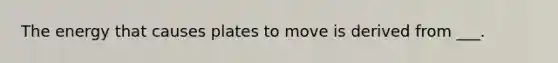 The energy that causes plates to move is derived from ___.