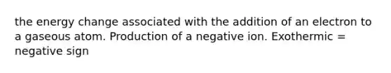 the energy change associated with the addition of an electron to a gaseous atom. Production of a negative ion. Exothermic = negative sign