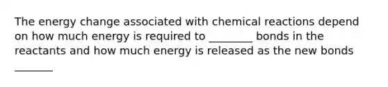 The energy change associated with chemical reactions depend on how much energy is required to ________ bonds in the reactants and how much energy is released as the new bonds _______