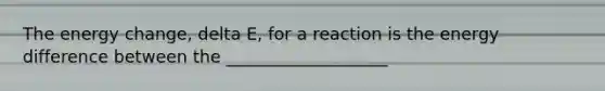 The energy change, delta E, for a reaction is the energy difference between the ___________________