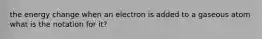 the energy change when an electron is added to a gaseous atom what is the notation for it?