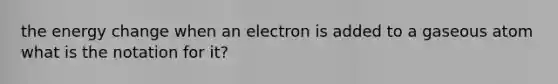 the energy change when an electron is added to a gaseous atom what is the notation for it?