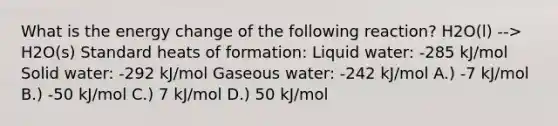 What is the energy change of the following reaction? H2O(l) --> H2O(s) Standard heats of formation: Liquid water: -285 kJ/mol Solid water: -292 kJ/mol Gaseous water: -242 kJ/mol A.) -7 kJ/mol B.) -50 kJ/mol C.) 7 kJ/mol D.) 50 kJ/mol