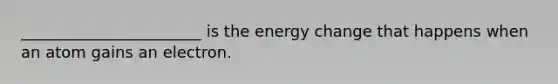 _______________________ is the energy change that happens when an atom gains an electron.