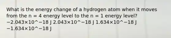 What is the energy change of a hydrogen atom when it moves from the n = 4 energy level to the n = 1 energy level? −2.043×10^−18 J 2.043×10^−18 J 1.634×10^−18 J −1.634×10^−18 J