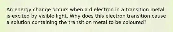 An energy change occurs when a d electron in a transition metal is excited by visible light. Why does this electron transition cause a solution containing the transition metal to be coloured?