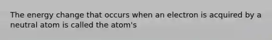 The energy change that occurs when an electron is acquired by a neutral atom is called the atom's