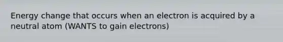 Energy change that occurs when an electron is acquired by a neutral atom (WANTS to gain electrons)